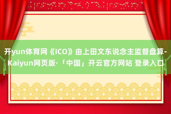 开yun体育网《ICO》由上田文东说念主监督盘算-Kaiyun网页版·「中国」开云官方网站 登录入口
