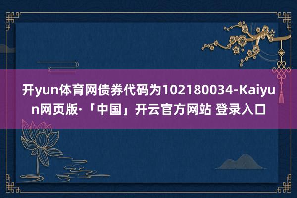 开yun体育网债券代码为102180034-Kaiyun网页版·「中国」开云官方网站 登录入口
