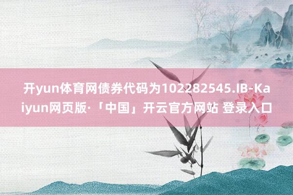 开yun体育网债券代码为102282545.IB-Kaiyun网页版·「中国」开云官方网站 登录入口