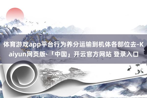 体育游戏app平台行为养分运输到机体各部位去-Kaiyun网页版·「中国」开云官方网站 登录入口