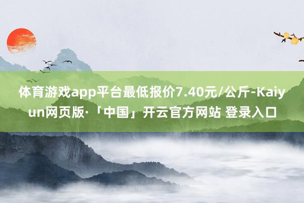 体育游戏app平台最低报价7.40元/公斤-Kaiyun网页版·「中国」开云官方网站 登录入口