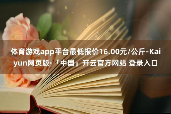 体育游戏app平台最低报价16.00元/公斤-Kaiyun网页版·「中国」开云官方网站 登录入口