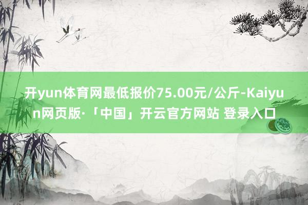 开yun体育网最低报价75.00元/公斤-Kaiyun网页版·「中国」开云官方网站 登录入口