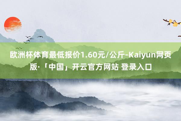 欧洲杯体育最低报价1.60元/公斤-Kaiyun网页版·「中国」开云官方网站 登录入口
