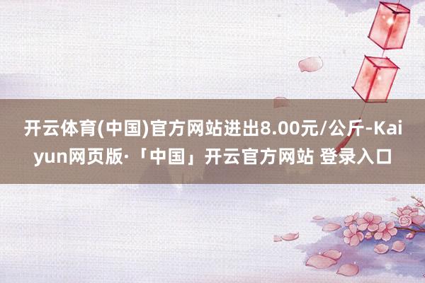 开云体育(中国)官方网站进出8.00元/公斤-Kaiyun网页版·「中国」开云官方网站 登录入口