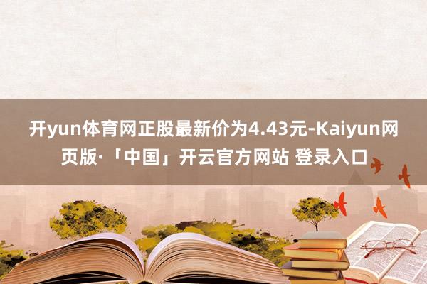 开yun体育网正股最新价为4.43元-Kaiyun网页版·「中国」开云官方网站 登录入口
