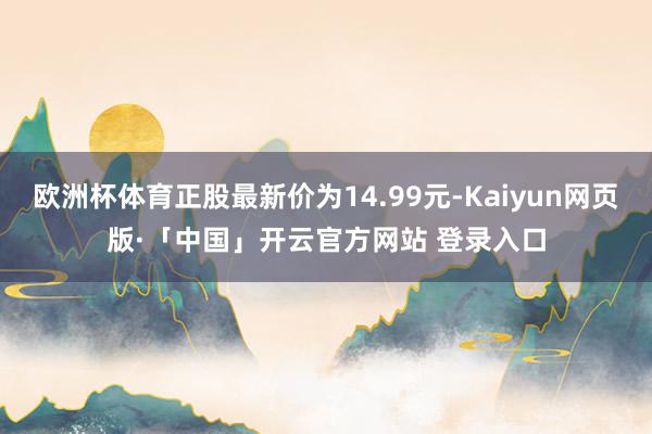 欧洲杯体育正股最新价为14.99元-Kaiyun网页版·「中国」开云官方网站 登录入口