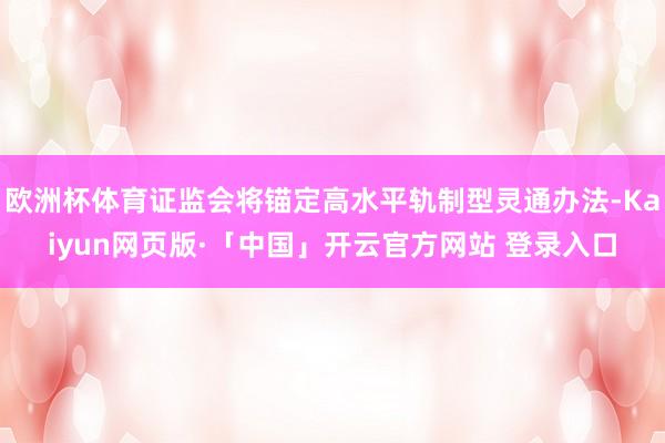 欧洲杯体育证监会将锚定高水平轨制型灵通办法-Kaiyun网页版·「中国」开云官方网站 登录入口