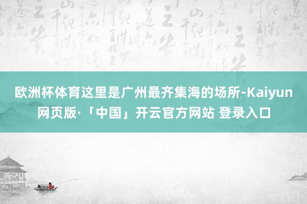 欧洲杯体育这里是广州最齐集海的场所-Kaiyun网页版·「中国」开云官方网站 登录入口