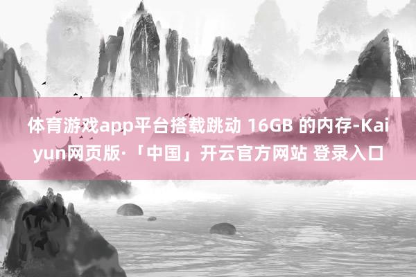 体育游戏app平台搭载跳动 16GB 的内存-Kaiyun网页版·「中国」开云官方网站 登录入口