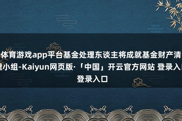 体育游戏app平台基金处理东谈主将成就基金财产清理小组-Kaiyun网页版·「中国」开云官方网站 登录入口