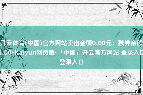 开云体育(中国)官方网站卖出金额0.00元;融券余额0.00-Kaiyun网页版·「中国」开云官方网站 登录入口