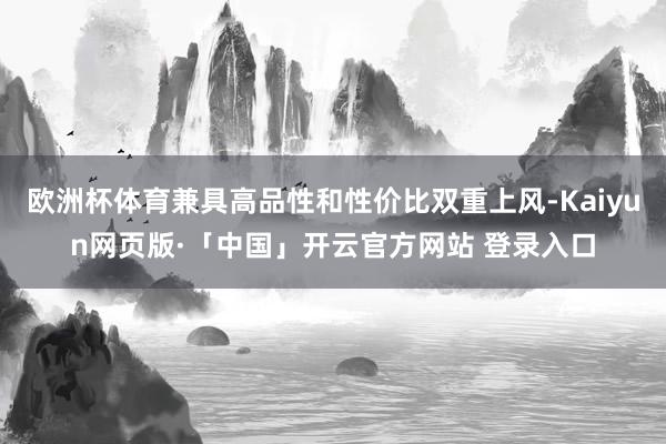 欧洲杯体育兼具高品性和性价比双重上风-Kaiyun网页版·「中国」开云官方网站 登录入口