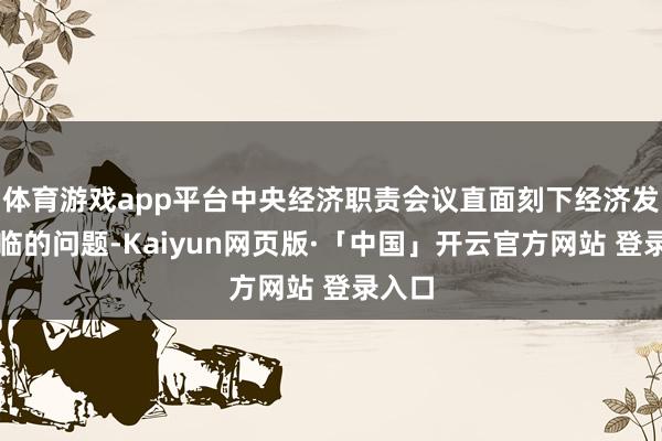体育游戏app平台中央经济职责会议直面刻下经济发展濒临的问题-Kaiyun网页版·「中国」开云官方网站 登录入口