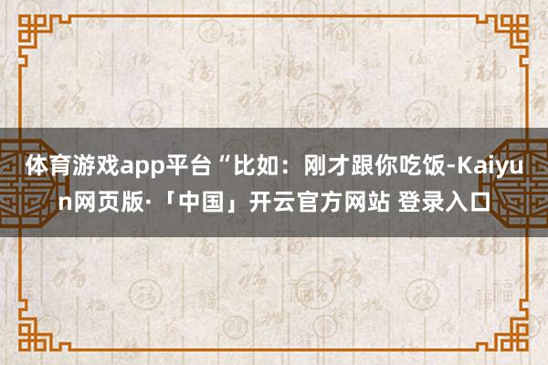 体育游戏app平台“比如:刚才跟你吃饭-Kaiyun网页版·「中国」开云官方网站 登录入口