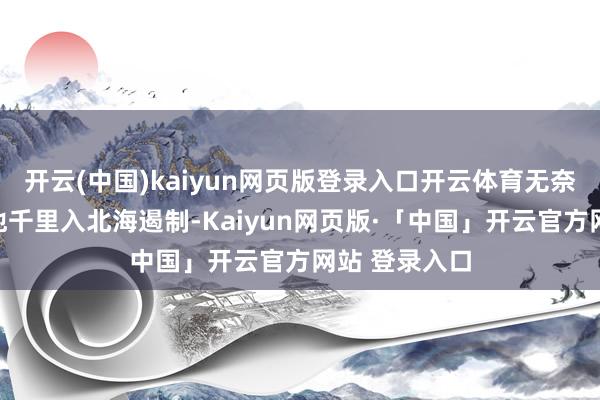开云(中国)kaiyun网页版登录入口开云体育无奈之下只可将他千里入北海遏制-Kaiyun网页版·「中国」开云官方网站 登录入口