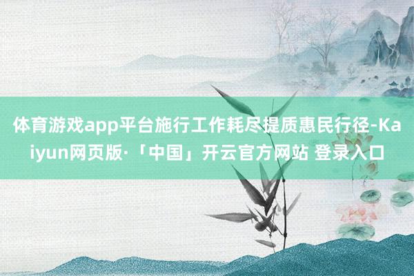 体育游戏app平台施行工作耗尽提质惠民行径-Kaiyun网页版·「中国」开云官方网站 登录入口