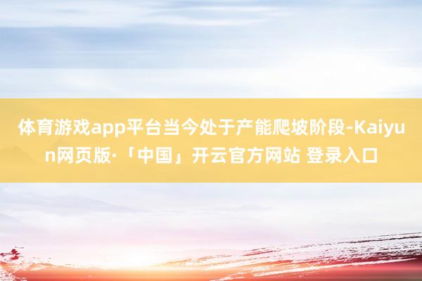 体育游戏app平台当今处于产能爬坡阶段-Kaiyun网页版·「中国」开云官方网站 登录入口