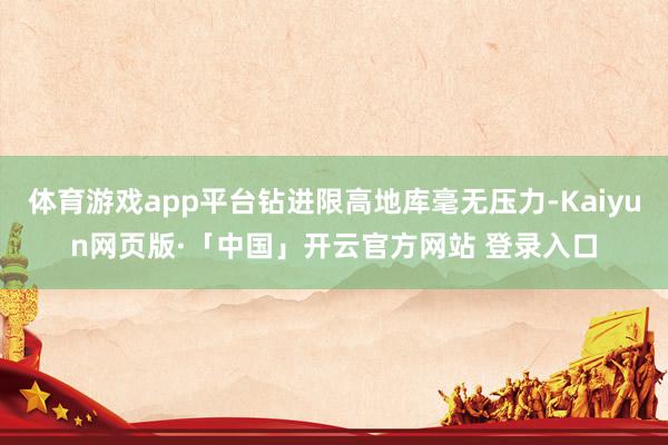 体育游戏app平台钻进限高地库毫无压力-Kaiyun网页版·「中国」开云官方网站 登录入口