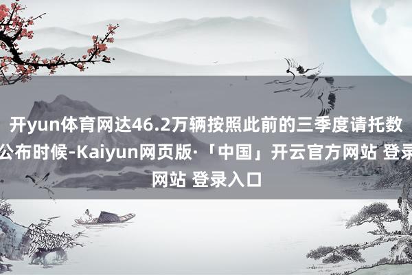 开yun体育网达46.2万辆按照此前的三季度请托数据的公布时候-Kaiyun网页版·「中国」开云官方网站 登录入口