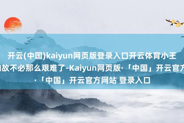 开云(中国)kaiyun网页版登录入口开云体育小王却回话谈:“如故不必那么艰难了-Kaiyun网页版·「中国」开云官方网站 登录入口