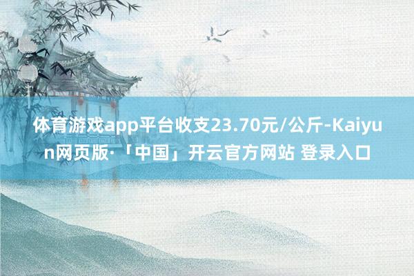 体育游戏app平台收支23.70元/公斤-Kaiyun网页版·「中国」开云官方网站 登录入口