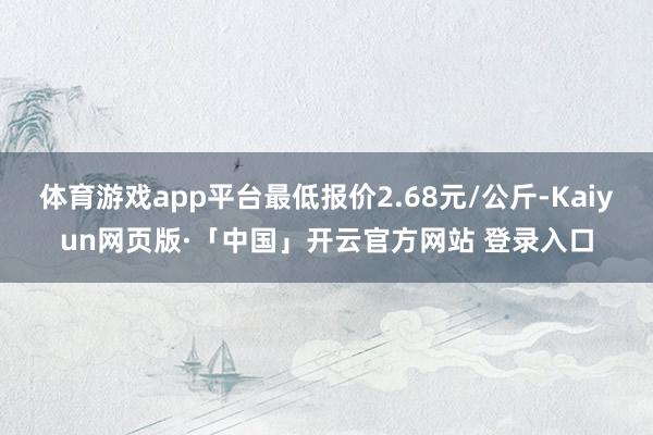 体育游戏app平台最低报价2.68元/公斤-Kaiyun网页版·「中国」开云官方网站 登录入口