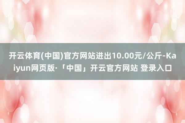 开云体育(中国)官方网站进出10.00元/公斤-Kaiyun网页版·「中国」开云官方网站 登录入口