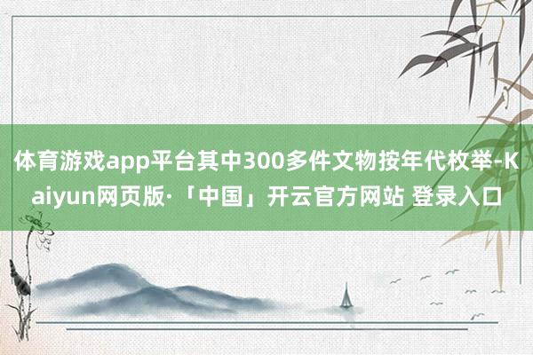 体育游戏app平台其中300多件文物按年代枚举-Kaiyun网页版·「中国」开云官方网站 登录入口