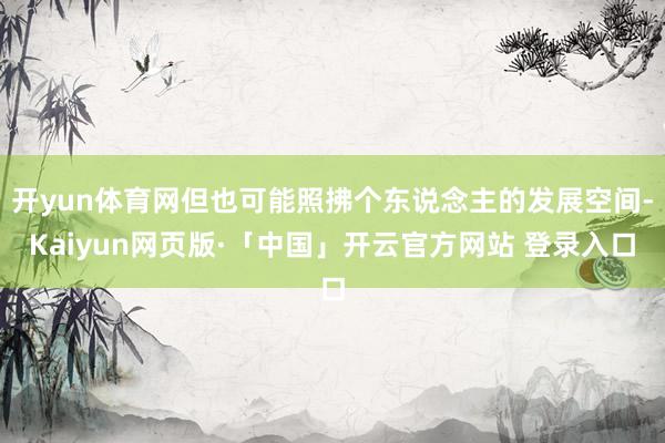 开yun体育网但也可能照拂个东说念主的发展空间-Kaiyun网页版·「中国」开云官方网站 登录入口