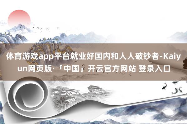 体育游戏app平台就业好国内和人人破钞者-Kaiyun网页版·「中国」开云官方网站 登录入口