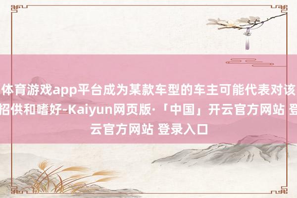 体育游戏app平台成为某款车型的车主可能代表对该车型的招供和嗜好-Kaiyun网页版·「中国」开云官方网站 登录入口