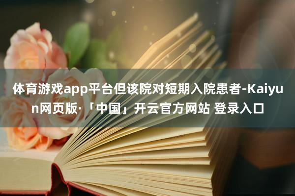 体育游戏app平台但该院对短期入院患者-Kaiyun网页版·「中国」开云官方网站 登录入口