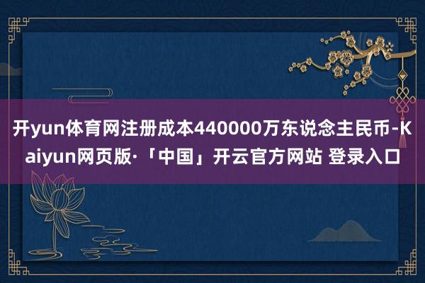 开yun体育网注册成本440000万东说念主民币-Kaiyun网页版·「中国」开云官方网站 登录入口