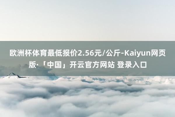 欧洲杯体育最低报价2.56元/公斤-Kaiyun网页版·「中国」开云官方网站 登录入口