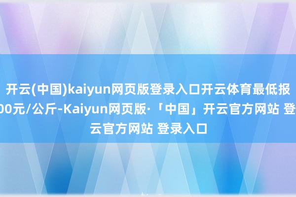 开云(中国)kaiyun网页版登录入口开云体育最低报价32.00元/公斤-Kaiyun网页版·「中国」开云官方网站 登录入口