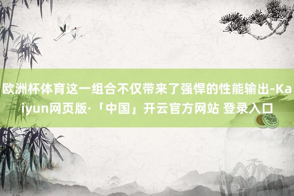 欧洲杯体育这一组合不仅带来了强悍的性能输出-Kaiyun网页版·「中国」开云官方网站 登录入口