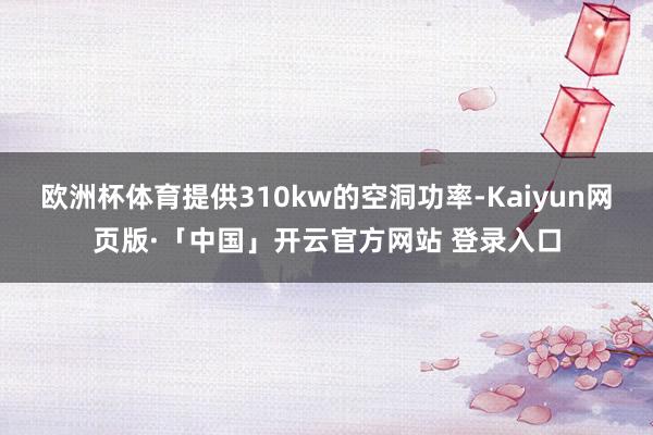 欧洲杯体育提供310kw的空洞功率-Kaiyun网页版·「中国」开云官方网站 登录入口