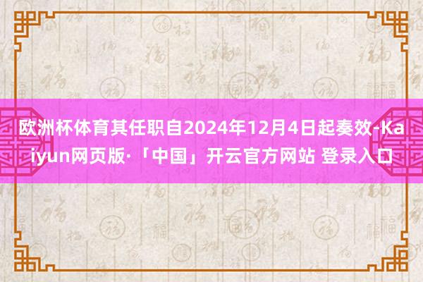 欧洲杯体育其任职自2024年12月4日起奏效-Kaiyun网页版·「中国」开云官方网站 登录入口
