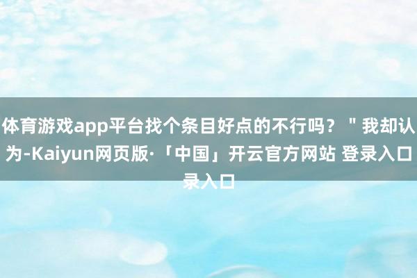 体育游戏app平台找个条目好点的不行吗?"我却认为-Kaiyun网页版·「中国」开云官方网站 登录入口