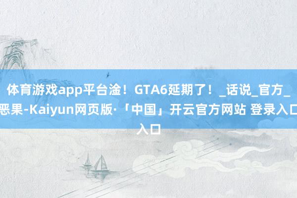 体育游戏app平台淦！GTA6延期了！_话说_官方_恶果-Kaiyun网页版·「中国」开云官方网站 登录入口
