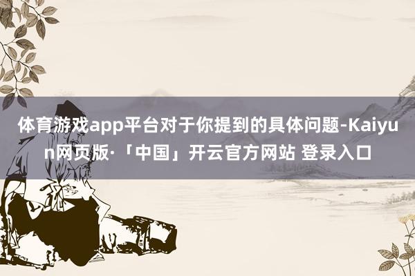 体育游戏app平台对于你提到的具体问题-Kaiyun网页版·「中国」开云官方网站 登录入口