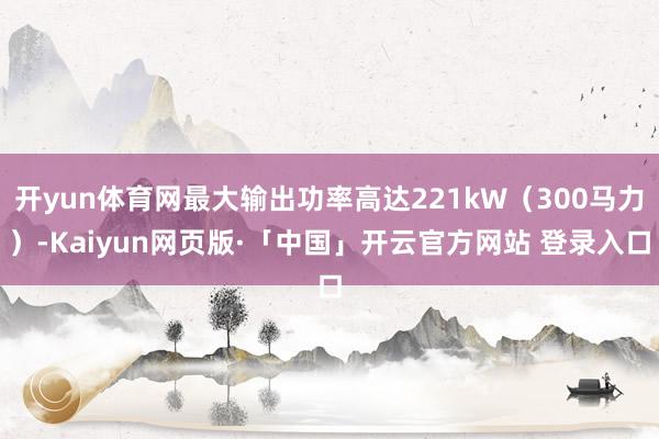 开yun体育网最大输出功率高达221kW(300马力)-Kaiyun网页版·「中国」开云官方网站 登录入口