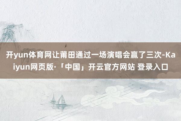 开yun体育网让莆田通过一场演唱会赢了三次-Kaiyun网页版·「中国」开云官方网站 登录入口