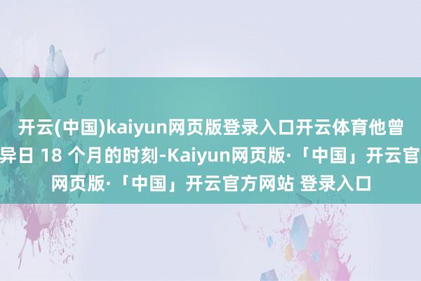 开云(中国)kaiyun网页版登录入口开云体育他曾放言:"力求用异日 18 个月的时刻-Kaiyun网页版·「中国」开云官方网站 登录入口