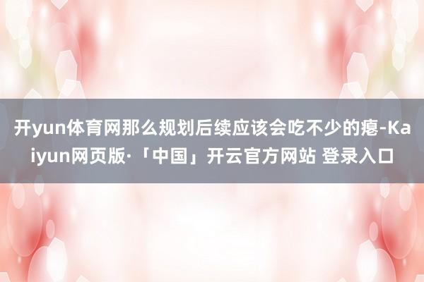 开yun体育网那么规划后续应该会吃不少的瘪-Kaiyun网页版·「中国」开云官方网站 登录入口