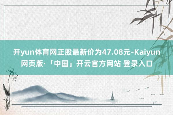 开yun体育网正股最新价为47.08元-Kaiyun网页版·「中国」开云官方网站 登录入口