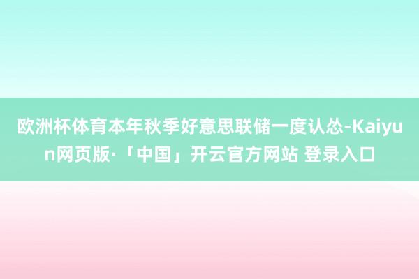 欧洲杯体育本年秋季好意思联储一度认怂-Kaiyun网页版·「中国」开云官方网站 登录入口