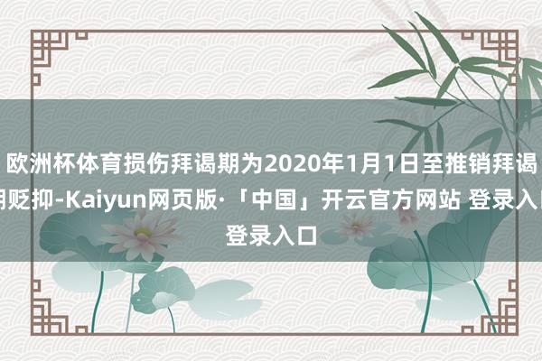 欧洲杯体育损伤拜谒期为2020年1月1日至推销拜谒期贬抑-Kaiyun网页版·「中国」开云官方网站 登录入口