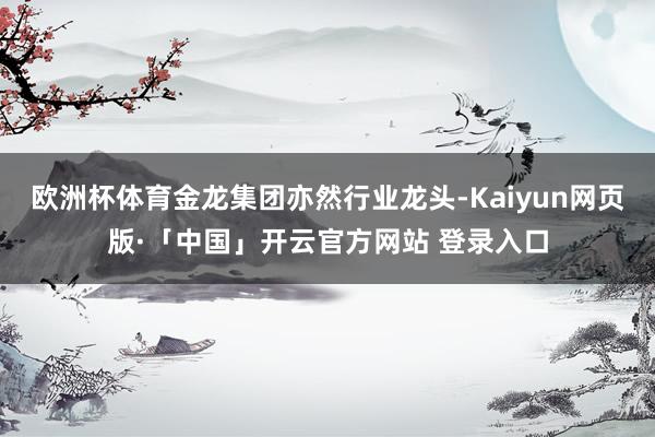 欧洲杯体育金龙集团亦然行业龙头-Kaiyun网页版·「中国」开云官方网站 登录入口